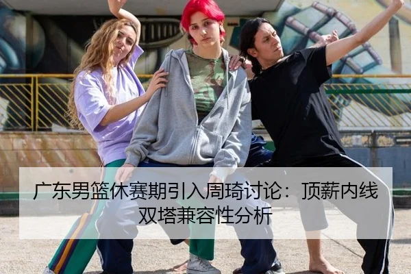 广东男篮休赛期引入周琦讨论：顶薪内线双塔兼容性分析