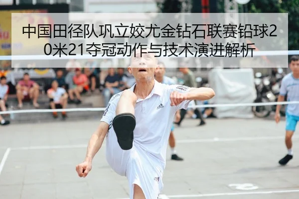 中国田径队巩立姣尤金钻石联赛铅球20米21夺冠动作与技术演进解析