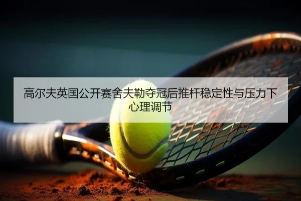 高尔夫英国公开赛舍夫勒夺冠后推杆稳定性与压力下心理调节